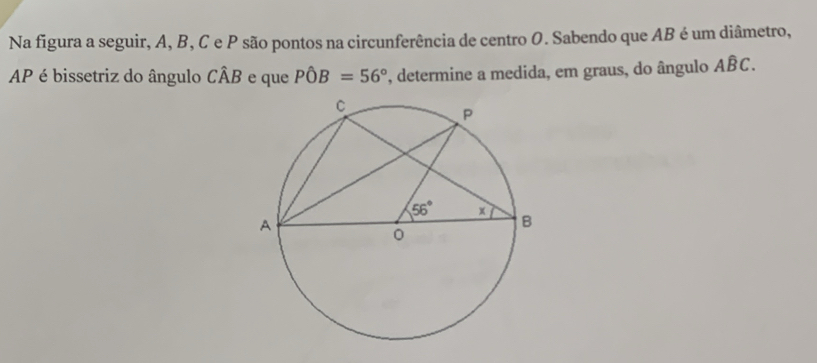 Na figura a seguir, A, B, C e P são pontos na circunferência de centro O. Sabendo que AB é um diâmetro,
AP é bissetriz do ângulo Cwidehat AB e que Phat OB=56° , determine a medida, em graus, do ângulo Ahat BC.