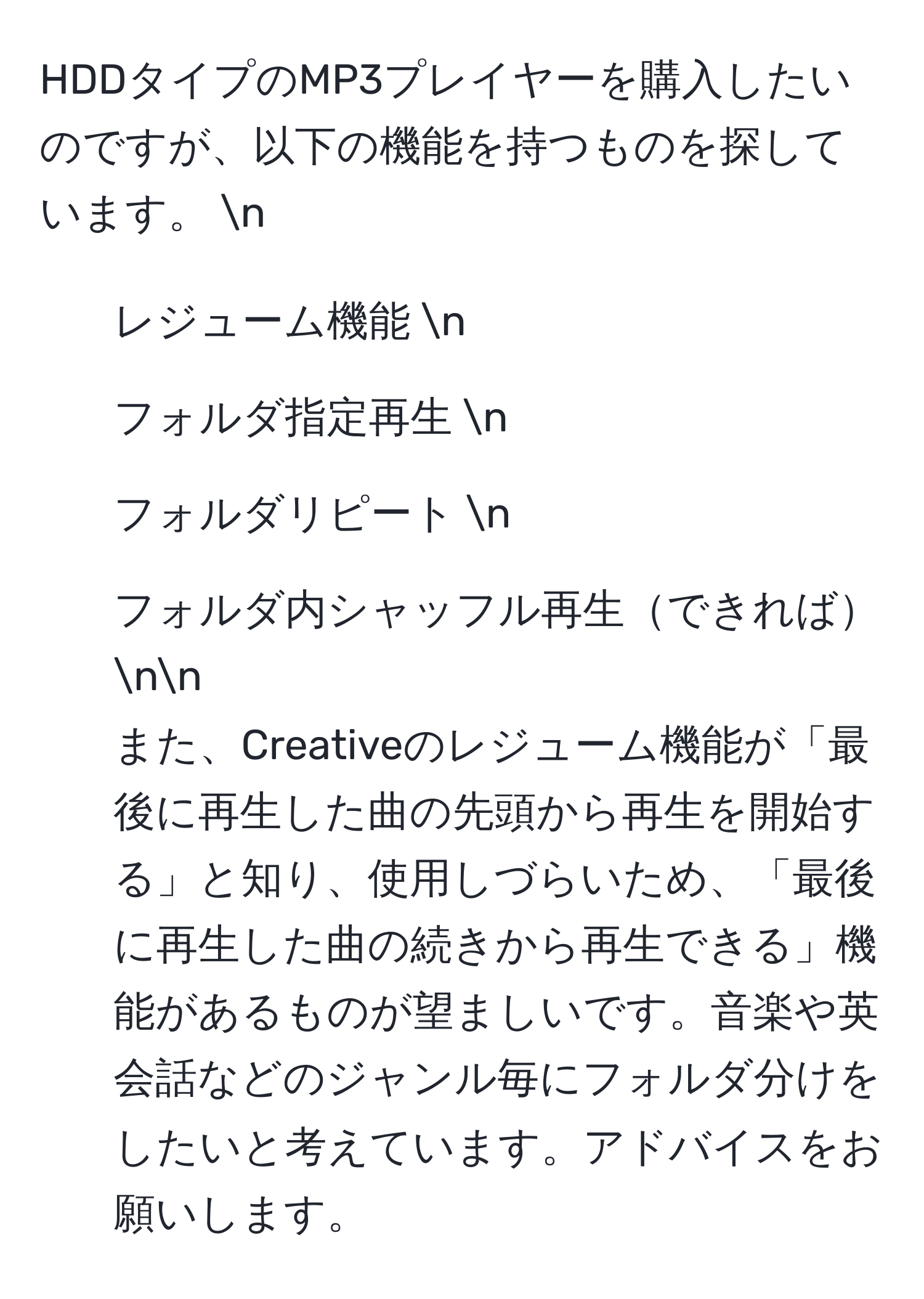 HDDタイプのMP3プレイヤーを購入したいのですが、以下の機能を持つものを探しています。 n
- レジューム機能 n
- フォルダ指定再生 n
- フォルダリピート n
- フォルダ内シャッフル再生できれば nn
また、Creativeのレジューム機能が「最後に再生した曲の先頭から再生を開始する」と知り、使用しづらいため、「最後に再生した曲の続きから再生できる」機能があるものが望ましいです。音楽や英会話などのジャンル毎にフォルダ分けをしたいと考えています。アドバイスをお願いします。