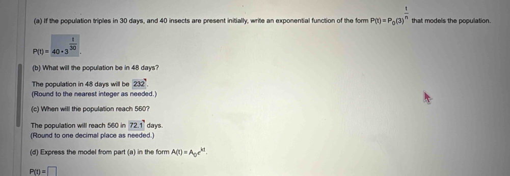 If the population triples in 30 days, and 40 insects are present initially, write an exponential function of the form P(t)=P_0(3)^ t/n  that models the population.
P(t)=40· 3^(frac t)30. 
(b) What will the population be in 48 days? 
The population in 48 days will be 232. 
(Round to the nearest integer as needed.) 
(c) When will the population reach 560? 
The population will reach 560 in 72.1 days. 
(Round to one decimal place as needed.) 
(d) Express the model from part (a) in the form A(t)=A_0e^(kt).
P(t)=□