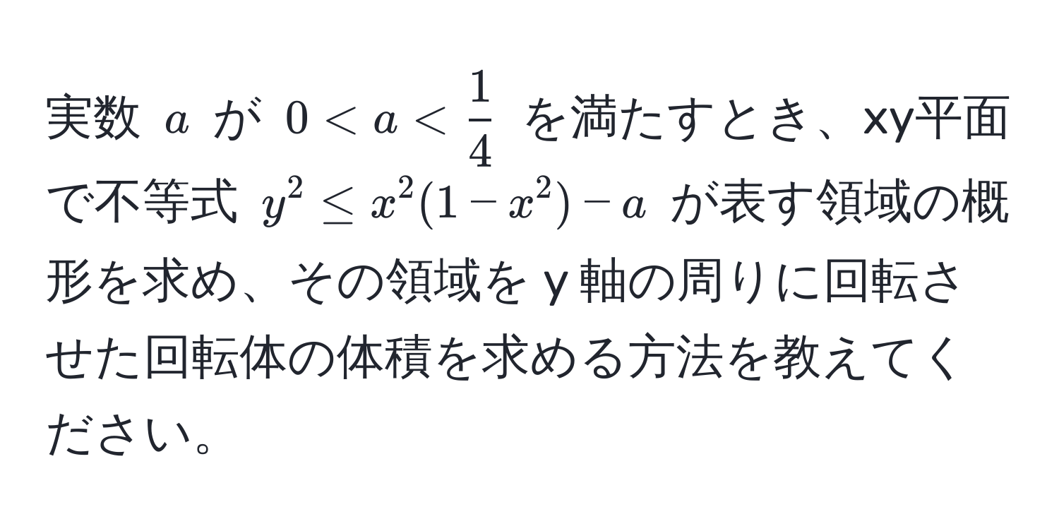 実数 $a$ が $0 < a <  1/4 $ を満たすとき、xy平面で不等式 $y^2 ≤ x^2(1-x^2)-a$ が表す領域の概形を求め、その領域を y 軸の周りに回転させた回転体の体積を求める方法を教えてください。