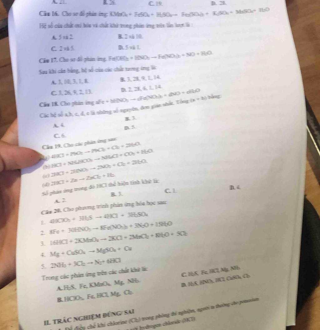 B. 26 C. D. 28.
Cầu 16. Cho sơ đồ phân ứng KMnO_4+HeSO_4+H_2SO_4to He_2(SO_4)_3+K_2SO_4+Mn(SO_4+H_2O
Hệ số của chất ci hóa và chất khi trong phân ứng trên lần hượt là:
A. 5 vii 2. B. 2 w ).
C. 2 và 5 B. 5 vL.
Cần 17. Cho sơ đồ phin ứng. Fu(OH): +HMO_3to [Fe(NO_3)_3+NO+H_2O.
Sao khi cần hãng, hệ số của các chất tương ứng lc
A.3, D(0, 3, 1, R. B. 3,28, 9, 1, 14.
C. 3,26, 9, 2, 13.
Cẩm IR. Cho phẩn ứng afe +[HNO_3to aR(NO_3)_3+aNO+aBn_O) D. 2, 218, 6, 1, 14.
Các hệ số a,h, c, d, c là những số nguyên, đơm gin nhất. Tổng ((n+b)) bàng:
B. 3.
A 4
a 5
C. 6
Cầu 19, Cho các giẩm ứng sac
4HCl+PhO_2to PhCl_2+Cl_2+2H_2O.
(c) 2HCl+2HNO_3to 2NO_2+Cl_2+2H_2O. HCl+NH_4HClO_3to NH_2Cl+ClO_2+H_2Ouparrow
(1)
(d) 2HICl+Znto ZnCl_2+H_2.
Số phẩm ứng trung đô HCI thể hiện tính khữ l:
B. 3. C. 1. D. 4.
A. 2.
Cầu 20. Cho phương trình phin ứng hóa học sau:
D. 4HClO_3+3H_2Sto 4H_2Cl+3H_2SO_4
2 8Fe+30HNO_3to 8Fe(NO_3)_3+3N_2O+15H_2O
3. 16HCl+2KMnO_4to 2KCl+2MnCl_2+8H_2O+5Cl_2
4. Mg+CuSO_4to MgSO_4+Cu
5. 2NH_3+3Cl_2to N_2+6HICl
C. HS, Fe, HCl, Mg, NR;.
Trong các phin ứng trên các chất khữ l:
D. HbS, HNO₃, HCl, CuSO₄, Cl.
A. HoS.Ife.K MnO₄, Mg. NHr.
B. HCIO_5. Fe HJC 1. Mg. Cb.
C oã đên chế khi chintine (Ch) trong phòng thi nghiệm, người ta thường cho potssium
Il trác nghiệm đứng/ sai
Jorogen chloride (HCI):