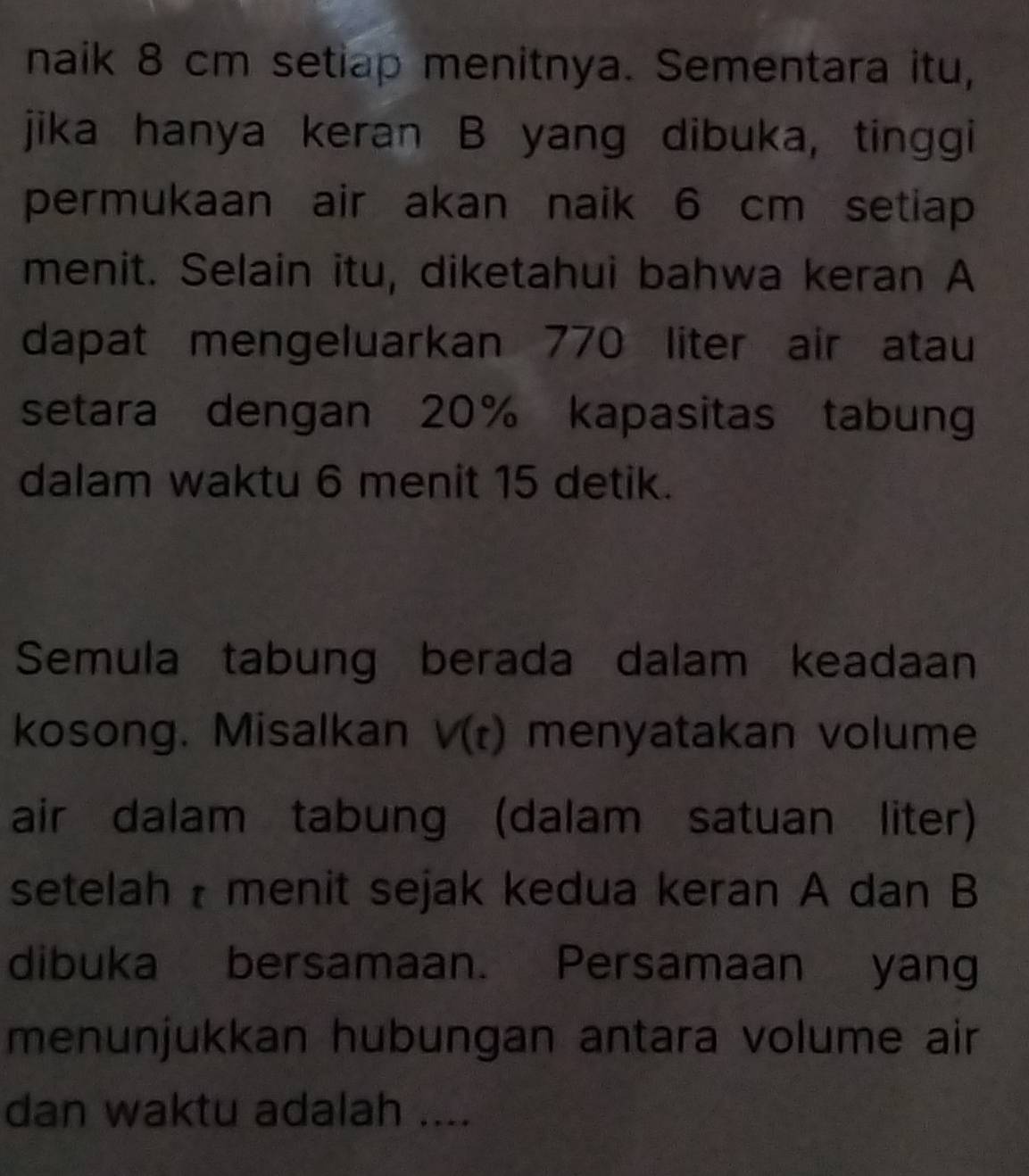 naik 8 cm setiap menitnya. Sementara itu, 
jika hanya keran B yang dibuka, tinggi 
permukaan air akan naik 6 cm setiap 
menit. Selain itu, diketahui bahwa keran A 
dapat mengeluarkan 770 liter air atau 
setara dengan 20% kapasitas tabung 
dalam waktu 6 menit 15 detik. 
Semula tabung berada dalam keadaan 
kosong. Misalkan V(t) menyatakan volume 
air dalam tabung (dalam satuan liter) 
setelah menit sejak kedua keran A dan B
dibuka bersamaan. Persamaan yang 
menunjukkan hubungan antara volume air 
dan waktu adalah ....