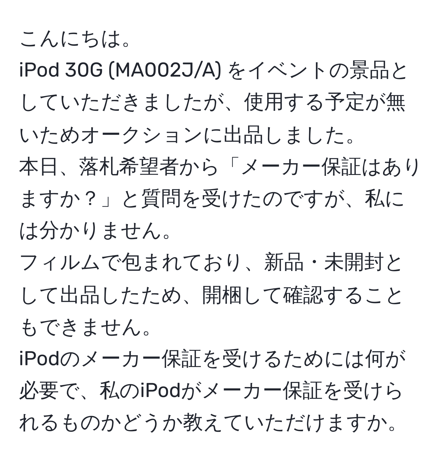 こんにちは。  
iPod 30G (MA002J/A) をイベントの景品としていただきましたが、使用する予定が無いためオークションに出品しました。  
本日、落札希望者から「メーカー保証はありますか？」と質問を受けたのですが、私には分かりません。  
フィルムで包まれており、新品・未開封として出品したため、開梱して確認することもできません。  
iPodのメーカー保証を受けるためには何が必要で、私のiPodがメーカー保証を受けられるものかどうか教えていただけますか。