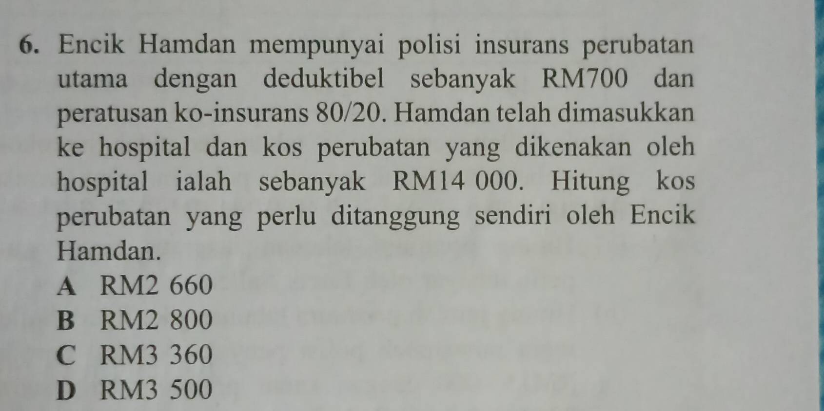 Encik Hamdan mempunyai polisi insurans perubatan
utama dengan deduktibel sebanyak RM700 dan
peratusan ko-insurans 80/20. Hamdan telah dimasukkan
ke hospital dan kos perubatan yang dikenakan oleh
hospital ialah sebanyak RM14 000. Hitung kos
perubatan yang perlu ditanggung sendiri oleh Encik
Hamdan.
A RM2 660
B RM2 800
C RM3 360
D RM3 500