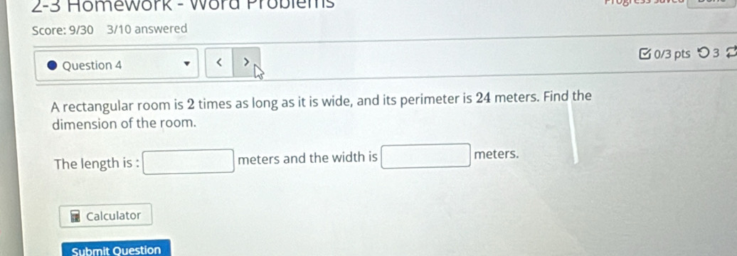 2-3 Homework - Word Problems 
Score: 9/30 3/10 answered 
Question 4 0/3 pts つ3 
< 
A rectangular room is  2 times as long as it is wide, and its perimeter is 24 meters. Find the 
dimension of the room. 
The length is : □ me _1e and the width is □ meters. 
Calculator 
Submit Ouestion