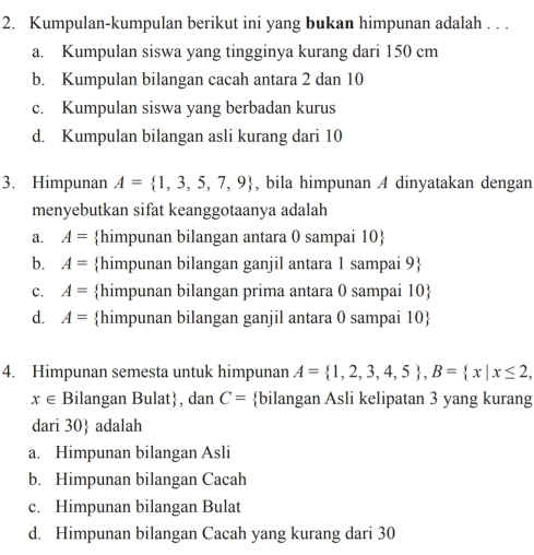 Kumpulan-kumpulan berikut ini yang bukan himpunan adalah . . .
a. Kumpulan siswa yang tingginya kurang dari 150 cm
b. Kumpulan bilangan cacah antara 2 dan 10
c. Kumpulan siswa yang berbadan kurus
d. Kumpulan bilangan asli kurang dari 10
3. Himpunan A= 1,3,5,7,9 , bila himpunan A dinyatakan dengan
menyebutkan sifat keanggotaanya adalah
a. A= himpunan bilangan antara 0 sampai 10 
b. A= himpunan bilangan ganjil antara 1 sampai 9 
c. A= himpunan bilangan prima antara 0 sampai 10 
d. A= himpunan bilangan ganjil antara 0 sampai 10 
4. Himpunan semesta untuk himpunan A= 1,2,3,4,5 , B= x|x≤ 2,
x∈ Bilangan Bulat, dan C= bilangan Asli kelipatan 3 yang kurang
dari 30  adalah
a. Himpunan bilangan Asli
b. Himpunan bilangan Cacah
c. Himpunan bilangan Bulat
d. Himpunan bilangan Cacah yang kurang dari 30