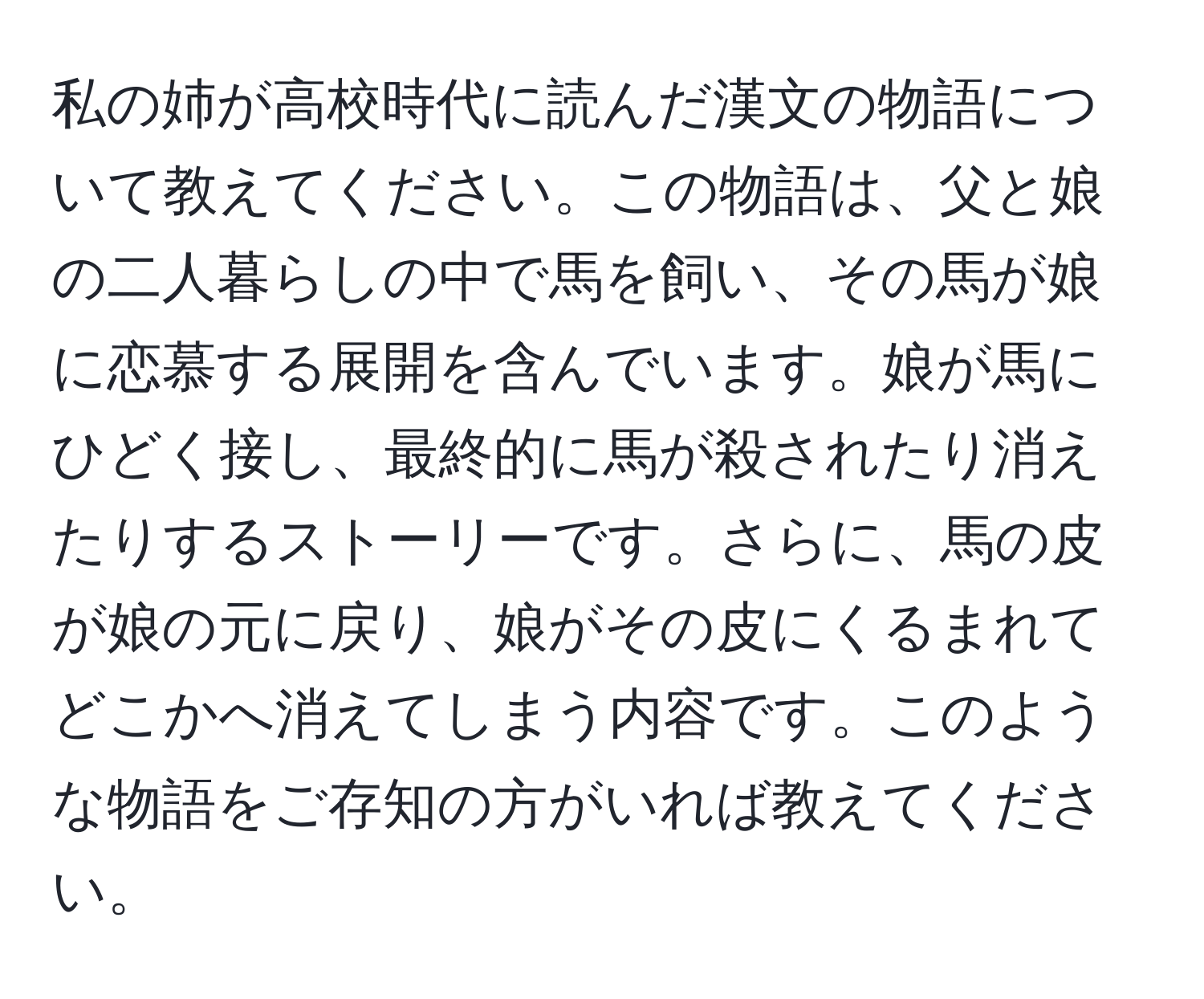 私の姉が高校時代に読んだ漢文の物語について教えてください。この物語は、父と娘の二人暮らしの中で馬を飼い、その馬が娘に恋慕する展開を含んでいます。娘が馬にひどく接し、最終的に馬が殺されたり消えたりするストーリーです。さらに、馬の皮が娘の元に戻り、娘がその皮にくるまれてどこかへ消えてしまう内容です。このような物語をご存知の方がいれば教えてください。