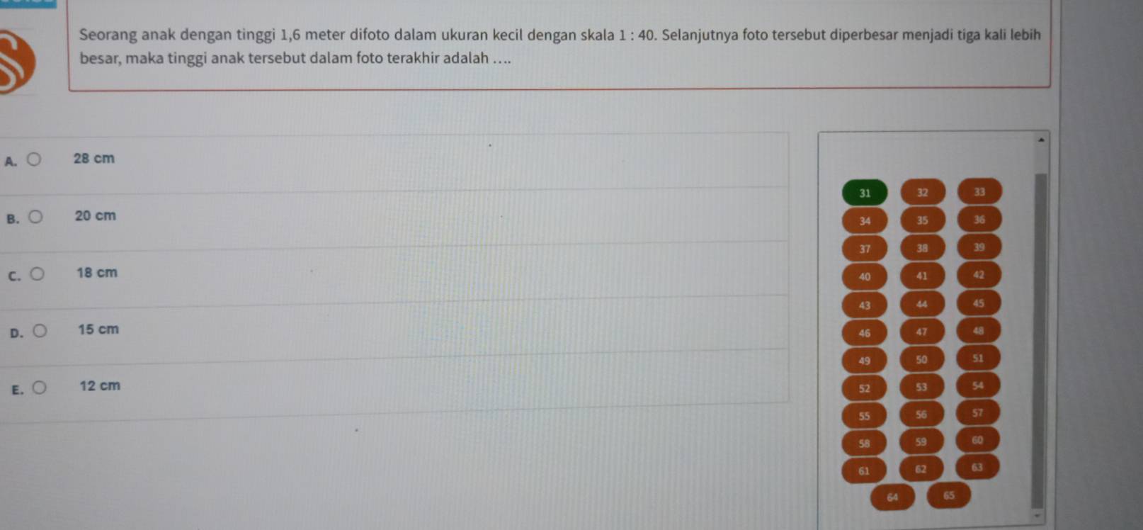 Seorang anak dengan tinggi 1,6 meter difoto dalam ukuran kecil dengan skala 1:40. Selanjutnya foto tersebut diperbesar menjadi tiga kali lebih
besar, maka tinggi anak tersebut dalam foto terakhir adalah …...
A. 28 cm
31 32 33
B. 20 cm
34 35 36
37 38 39
C. 18 cm 41 42
40
43 44 45
D. 15 cm 47 48
46
49 50 51
E. 12 cm 52 53 54
55 56 57
58 59 60
61 62 63
64 65