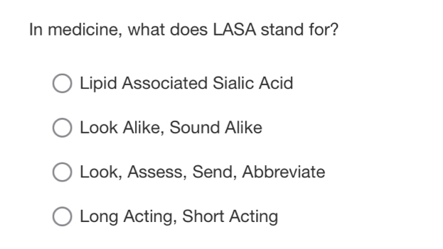 In medicine, what does LASA stand for?
Lipid Associated Sialic Acid
Look Alike, Sound Alike
Look, Assess, Send, Abbreviate
Long Acting, Short Acting