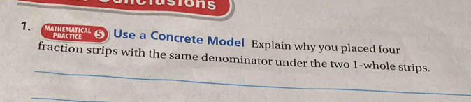 usions 
PRACTICE 
1. enc s Use a Concrete Model Explain why you placed four 
_ 
fraction strips with the same denominator under the two 1 -whole strips. 
_