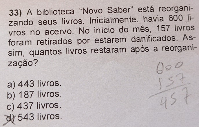 A biblioteca “Novo Saber” está reorgani-
zando seus livros. Inicialmente, havia 600 li-
vros no acervo. No início do mês, 157 livros
foram retirados por estarem danificados. As-
sim, quantos livros restaram após a reorgani-
zação?
a) 443 livros.
b) 187 livros.
c) 437 livros.
d) 543 livros.