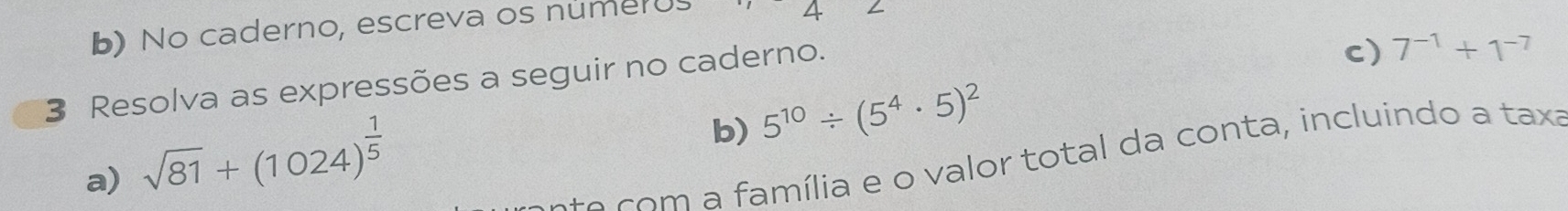 No caderno, escreva os numerU 
4 
3 Resolva as expressões a seguir no caderno. 
c) 7^(-1)+1^(-7)
a) sqrt(81)+(1024)^ 1/5 
b) 5^(10)/ (5^4· 5)^2
s o c m a família e o valor total da conta, incluindo a taxa