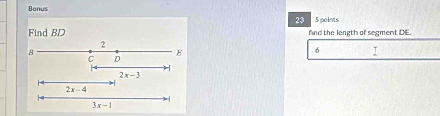 Bonus 
23 5 points 
Find BD find the length of segment DE.
2
B
E
6
C D
2x-3
2x-4
-
3x-1