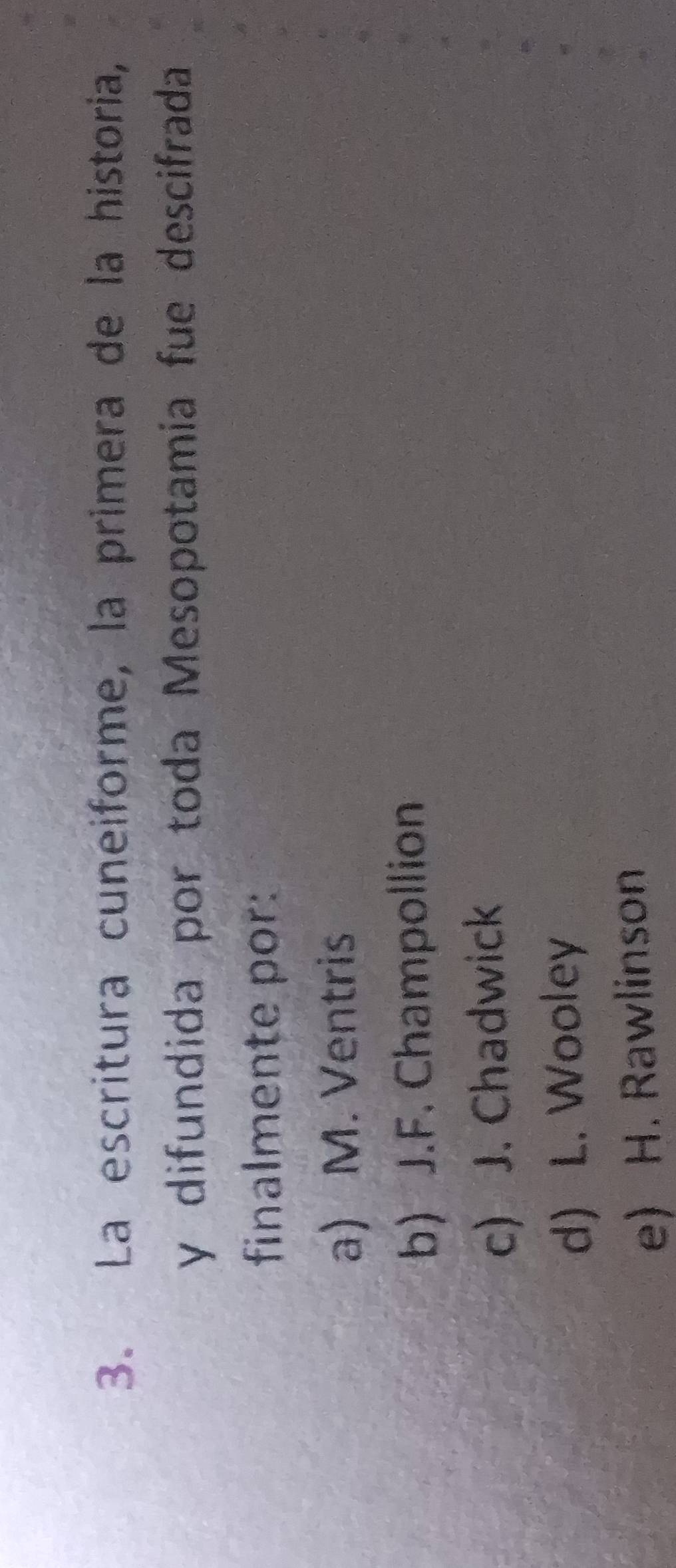 La escritura cuneiforme, la primera de la historia,
y difundida por toda Mesopotamia fue descifrada
finalmente por:
a) M. Ventris
b) J.F. Champollion
c) J. Chadwick
d) L. Wooley
e) H. Rawlinson