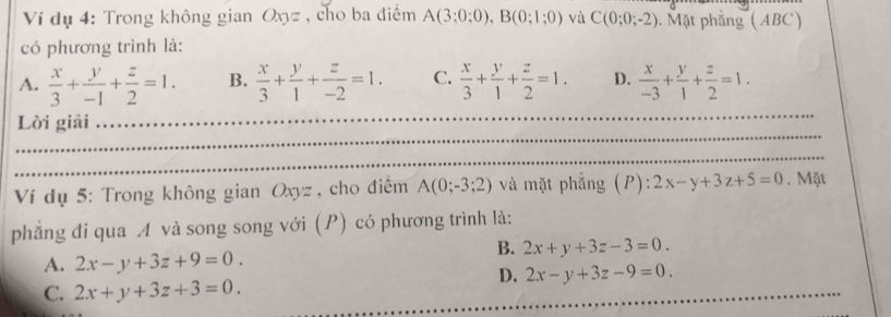 Ví dụ 4: Trong không gian Oxyz , cho ba điểm A(3;0;0), B(0;1;0) và C(0;0;-2). Mặt phẳng (ABC)
có phương trình là:
A.  x/3 + y/-1 + z/2 =1. B.  x/3 + y/1 + z/-2 =1. C.  x/3 + y/1 + z/2 =1. D.  x/-3 + y/1 + z/2 =1. 
_
_
Lời giải
_
Ví dụ 5: Trong không gian Oxyz , cho điểm A(0;-3;2) và mặt phẳng (P): :2x-y+3z+5=0. Mặt
phẳng đi qua A và song song với (P) có phương trình là:
B. 2x+y+3z-3=0.
A. 2x-y+3z+9=0.
D. 2x-y+3z-9=0.
C. 2x+y+3z+3=0. 
_