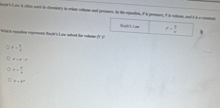 Boyle's Law is often used in chemistry to relate volume and pressure. In the equation, P is pressure, V is volume, and it is a constant,
Boyle's Law P= k/v 
Which equation represents Boyle's Law solved for volume (V )?
v= k/p 
V=k· p
v= P/k 
V=k^p