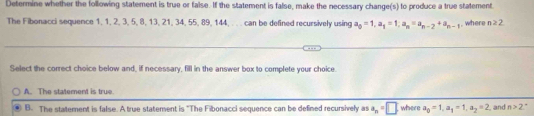 Determine whether the following statement is true or false. If the statement is false, make the necessary change(s) to produce a true statement
The Fibonacci sequence 1, 1, 2, 3, 5, 8, 13, 21, 34, 55, 89, 144, . . . can be defined recursively using a_0=1, a_1=1; a_n=a_n-2+a_n-1 where n≥ 2
Select the correct choice below and, if necessary, fill in the answer box to complete your choice.
A. The statement is true.
B. The statement is false. A true statement is "The Fibonacci sequence can be defined recursively as a_n=□ where a_6=1, a_1=1, a_2=2 and n>2.