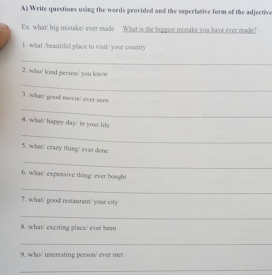 Write questions using the words provided and the superlative form of the adjective 
Ex. what/ big mistake/ ever made What is the biggest mistake you have ever made? 
1. what /beautiful place to visit/ your country 
_ 
2. who/ kind person/ you know 
_ 
3. what/ good movie/ ever seen 
_ 
4. what/ happy day/ in your life 
_ 
5. what/ crazy thing/ ever done 
_ 
6. what/ expensive thing/ ever bought 
_ 
7. what/ good restaurant/ your city 
_ 
8. what/ exciting place/ ever been 
_ 
9. who/ interesting person/ ever met 
_