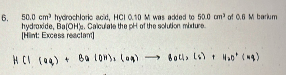 50.0cm^3 hydrochloric acid, HCI 0.10 M was added to 50.0cm^3 of 0.6 M barium 
hydroxide, Ba(OH)_2. Calculate the pH of the solution mixture. 
[Hint: Excess reactant]