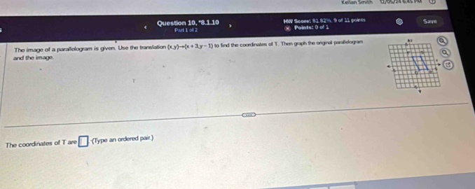 Keilan Smith 
Quest on10,^*8.1.10 HW Score: 81 82%. 9 of 11 points Save 
P:|1ad × Points: 0 of 1 
The image of a parallelogram is given. Use the translation (x,y)to (x+3,y-1) to find the coordinates of T. Then graph the original parallelogram 
and the image. 
The coordinates of T are □ (Type an ordered pair.)