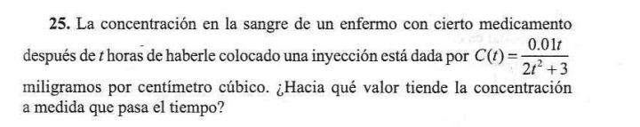 La concentración en la sangre de un enfermo con cierto medicamento 
después de t horas de haberle colocado una inyección está dada por C(t)= (0.01t)/2t^2+3 
miligramos por centímetro cúbico. ¿Hacia qué valor tiende la concentración 
a medida que pasa el tiempo?