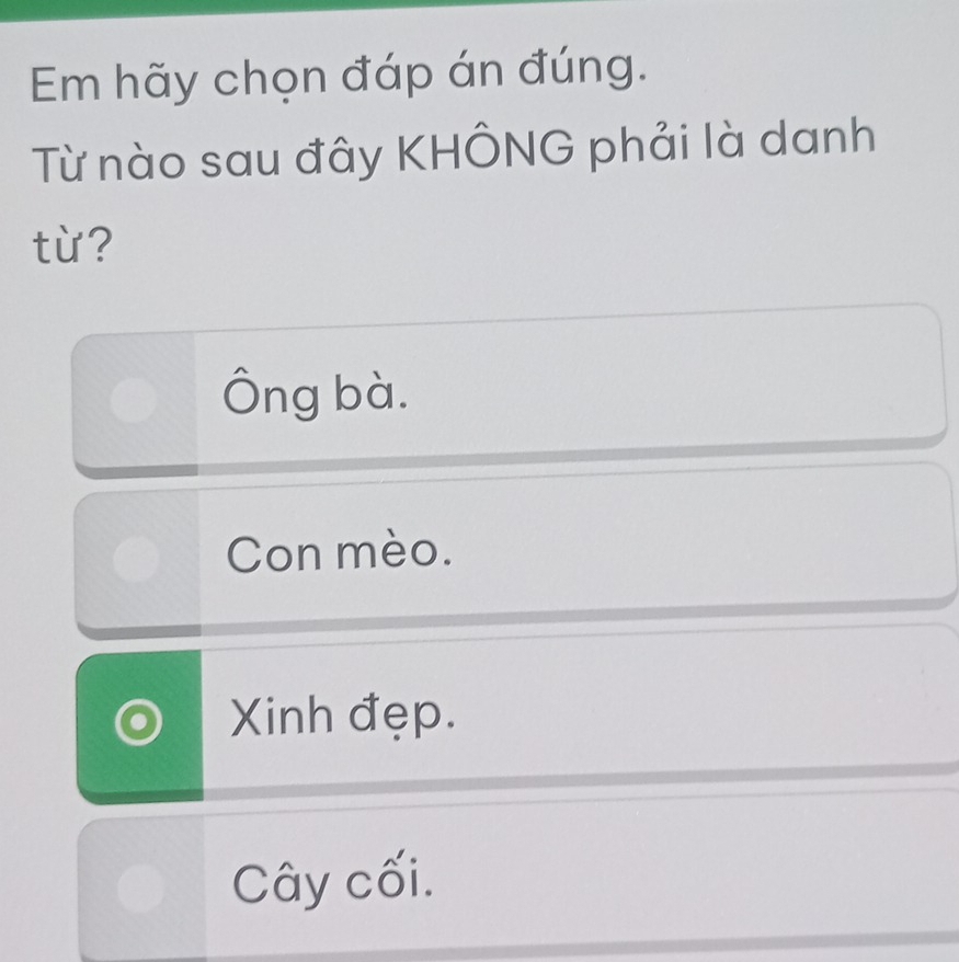 Em hãy chọn đáp án đúng.
Từ nào sau đây KHÔNG phải là danh
từ?
Ông bà.
Con mèo.
Xinh đẹp.
Cây cối.