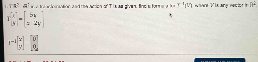 If T:R^2to R^2 is a transformation and the action of T is as given, find a formula for T^(-1)(V) , where V is any vector in R^2.
Tbeginbmatrix x yendbmatrix =beginbmatrix 5y x+2yendbmatrix
T^(-1)beginbmatrix x yendbmatrix =beginbmatrix 0 0endbmatrix