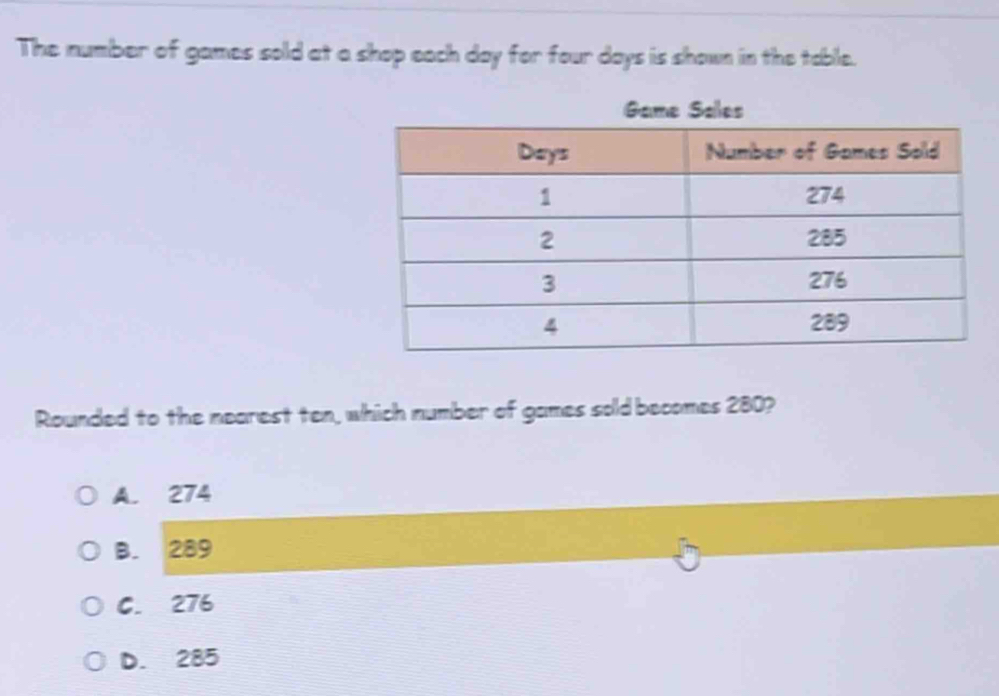 The number of games sold at a shop each day for four days is shown in the table.
Game Sales
Rounded to the nearest ten, which number of games sold becomes 280?
A. 274
B. 289
C. 276
D. 285