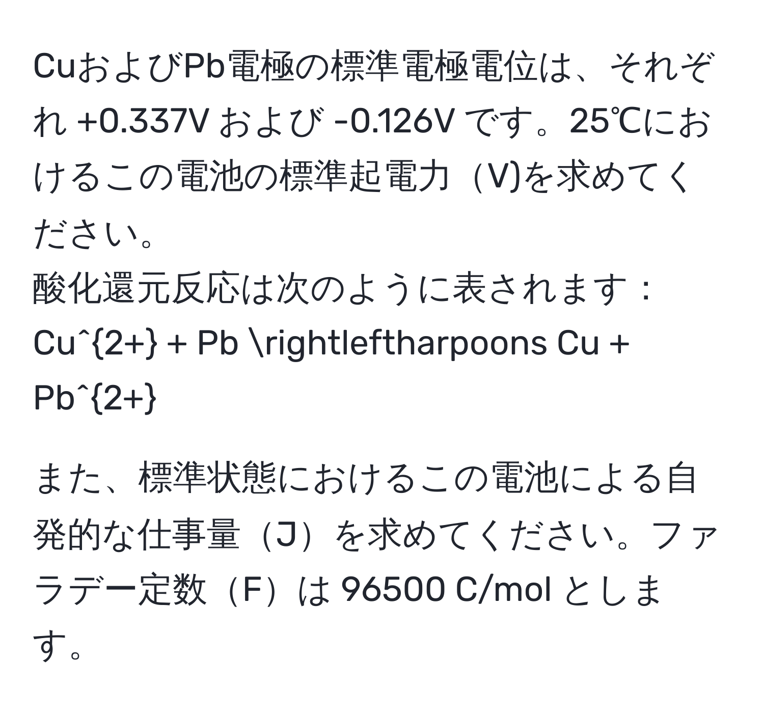 CuおよびPb電極の標準電極電位は、それぞれ +0.337V および -0.126V です。25℃におけるこの電池の標準起電力V)を求めてください。  
酸化還元反応は次のように表されます：  
Cu^(2+) + Pb leftharpoons Cu + Pb^(2+)  

また、標準状態におけるこの電池による自発的な仕事量Jを求めてください。ファラデー定数Fは 96500 C/mol とします。