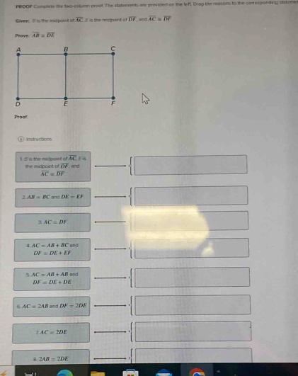 PROOF Complete the two-column proof. The statements are provided on the left. Drag the reasons to the corresponding stateme 
Givn Ill is the midpoint of overline AC 8 is the midpoint of overline DF. and overline AC=overline DF
Prove overline AB=overline DE
Proof: 
Instructions 
1 5 is the midpoint of overline AC E is 
the midpoint of overline DF. and
overline AC=overline DF
2AB=BC and DE=EF
_ 
q AC=DF
_ 
_ 
4 AC=AB+BCand
DF=DE+EF
5 AC=AB+ABand
DF=DE+DE
_ 
6 AC=2AB and DF=2DE
_
2AC=2DE
_ 
8 2AB=2DE
_