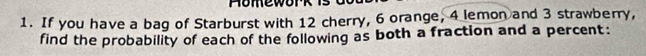 If you have a bag of Starburst with 12 cherry, 6 orange, 4 lemon and 3 strawberry, 
find the probability of each of the following as both a fraction and a percent: