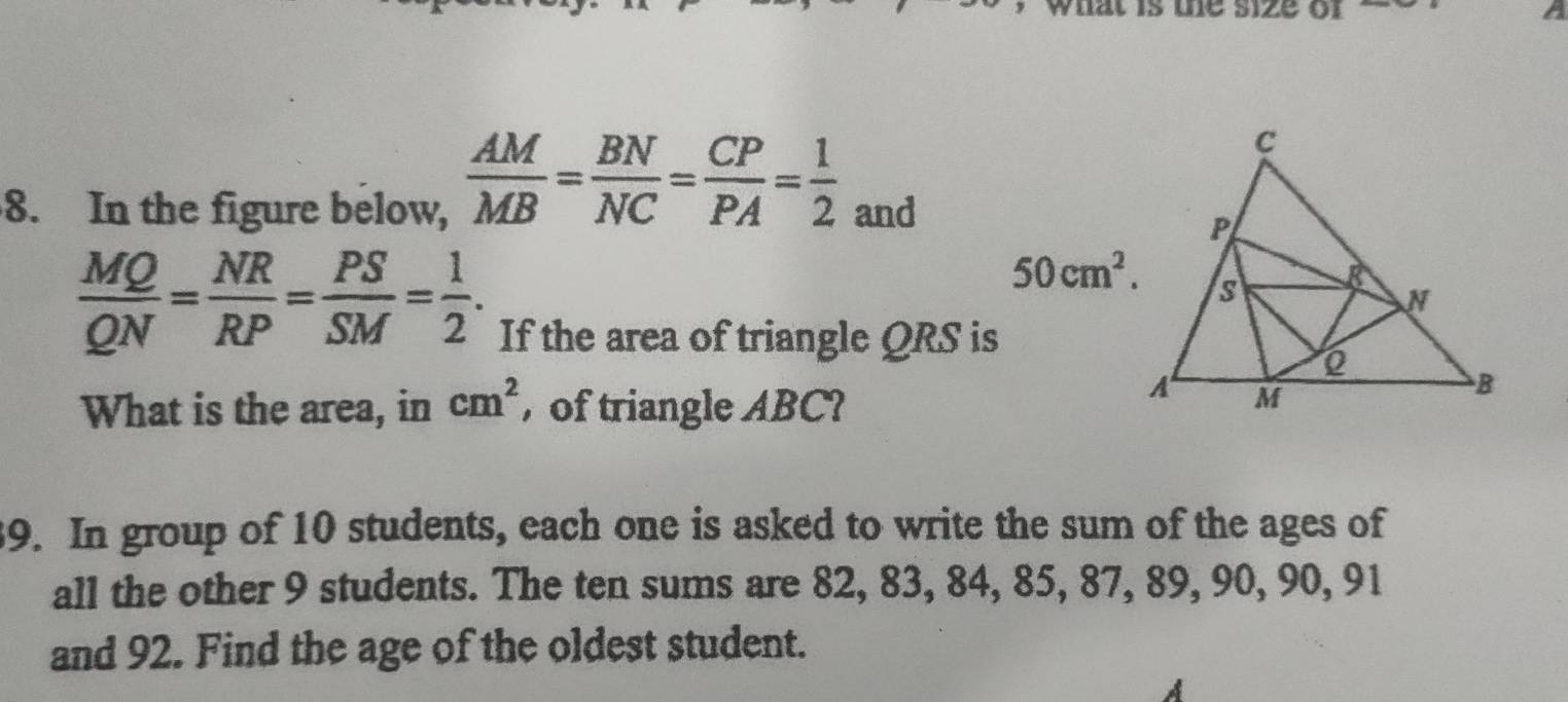 DI 
A 
8. In the figure below,
 AM/MB = BN/NC = CP/PA = 1/2 _and
 MQ/QN = NR/RP = PS/SM = 1/2 .
50cm^2. 
If the area of triangle QRS is 
What is the area, in cm^2 , of triangle ABC? 
39. In group of 10 students, each one is asked to write the sum of the ages of 
all the other 9 students. The ten sums are 82, 83, 84, 85, 87, 89, 90, 90, 91
and 92. Find the age of the oldest student. 
A