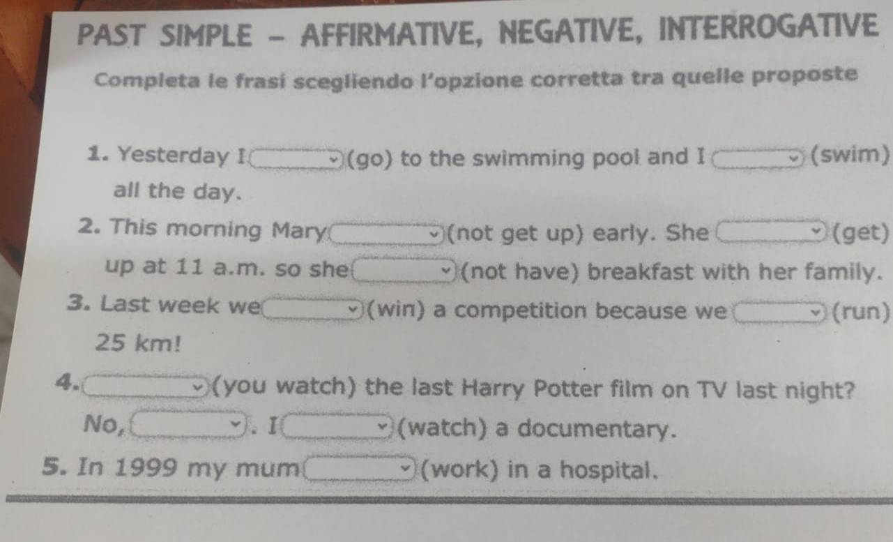 PAST SIMPLE - AFFIRMATIVE, NEGATIVE, INTERROGATIVE 
Completa le frasi scegliendo l’opzione corretta tra quelle proposte 
1. Yesterday I (go) to the swimming pool and I (swim) 
all the day. 
2. This morning Mary (not get up) early. She (get) 
up at 11 a.m. so she (not have) breakfast with her family. 
3. Last week we (win) a competition because we (run)
25 km! 
4. 
(you watch) the last Harry Potter film on TV last night? 
No, .I (watch) a documentary. 
5. In 1999 my mum (work) in a hospital.