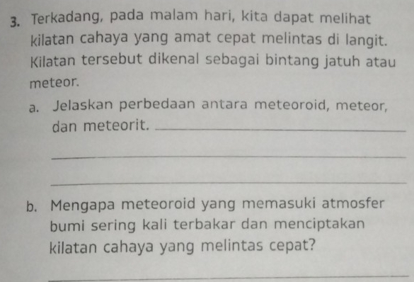 Terkadang, pada malam hari, kita dapat melihat 
kilatan cahaya yang amat cepat melintas di langit. 
Kilatan tersebut dikenal sebagai bintang jatuh atau 
meteor. 
a. Jelaskan perbedaan antara meteoroid, meteor, 
dan meteorit._ 
_ 
_ 
b. Mengapa meteoroid yang memasuki atmosfer 
bumi sering kali terbakar dan menciptakan 
kilatan cahaya yang melintas cepat? 
_