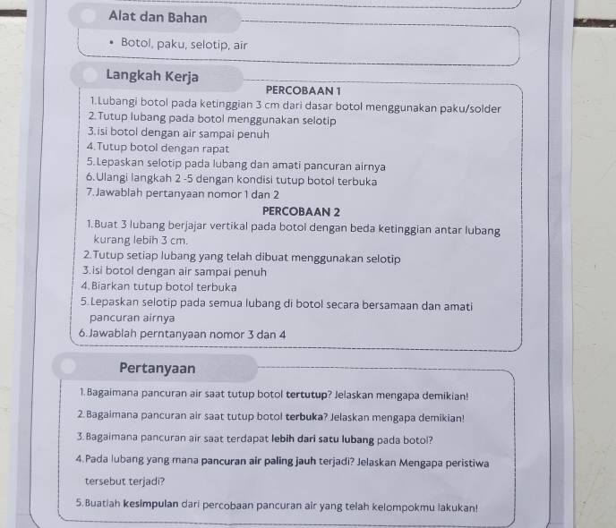 Alat dan Bahan 
Botol, paku, selotip, air 
Langkah Kerja 
PERCOBAAN 1 
1.Lubangi botol pada ketinggian 3 cm dari dasar botol menggunakan paku/solder 
2. Tutup lubang pada botol menggunakan selotip 
3.isi botol dengan air sampai penuh 
4.Tutup botol dengan rapat 
5.Lepaskan selotip pada lubang dan amati pancuran airnya 
6.Ulangi langkah 2 -5 dengan kondisi tutup botol terbuka 
7.Jawablah pertanyaan nomor 1 dan 2
PERCOBAAN 2
1.Buat 3 lubang berjajar vertikal pada botol dengan beda ketinggian antar lubang 
kurang lebih 3 cm. 
2.Tutup setiap lubang yang telah dibuat menggunakan selotip 
3.isi botol dengan air sampai penuh 
4.Biarkan tutup botol terbuka 
5.Lepaskan selotip pada semua lubang di botol secara bersamaan dan amati 
pancuran airnya 
6.Jawablah perntanyaan nomor 3 dan 4
Pertanyaan 
1.Bagaimana pancuran air saat tutup botol tertutup? Jelaskan mengapa demikian! 
2. Bagaimana pancuran air saat tutup botol terbuka? Jelaskan mengapa demikian! 
3. Bagaimana pancuran air saat terdapat lebih dari satu lubang pada botol? 
4.Pada lubang yang mana pancuran air paling jauh terjadi? Jelaskan Mengapa peristiwa 
tersebut terjadi? 
5.Buatlah kesimpulan dari percobaan pancuran air yang telah kelompokmu lakukan!