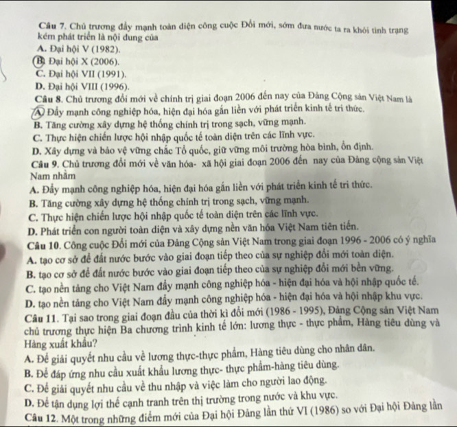 Chủ trương đầy mạnh toàn diện công cuộc Đổi mới, sớm đưa nước ta ra khói tình trạng
kém phát triển là nội đung của
A. Đại hội V (1982).
Bi Đại hội X (2006).
C. Đại hội VII (1991).
D. Đại hội VIII (1996).
Cầu 8. Chủ trương đổi mới về chính trị giai đoạn 2006 đến nay của Đảng Cộng sản Việt Nam là
A Đầy mạnh công nghiệp hóa, hiện đại hóa gắn liền với phát triển kinh tế tri thức.
B. Tăng cường xây dựng hệ thống chính trị trong sạch, vững mạnh.
C. Thực hiện chiến lược hội nhập quốc tế toàn diện trên các lĩnh vực.
D. Xây dựng và bảo vệ vững chắc Tổ quốc, giữ vững môi trường hòa bình, ổn định.
Câu 9. Chủ trương đổi mới về văn hóa- xã hội giai đoạn 2006 đến nay của Đảng cộng sản Việt
Nam nhằm
A. Đẩy mạnh công nghiệp hóa, hiện đại hóa gắn liền với phát triển kinh tế tri thức.
B. Tăng cường xây dựng hệ thống chính trị trong sạch, vững mạnh.
C. Thực hiện chiến lược hội nhập quốc tế toàn diện trên các lĩnh vực.
D. Phát triển con người toàn diện và xây dựng nền văn hóa Việt Nam tiên tiến.
Câu 10. Công cuộc Đổi mới của Đảng Cộng sản Việt Nam trong giai đoạn 1996 - 2006 có ý nghĩa
A. tạo cơ sở để đất nước bước vào giai đoạn tiếp theo của sự nghiệp đổi mới toàn diện.
B. tạo cơ sở để đất nước bước vào giai đoạn tiếp theo của sự nghiệp đổi mới bền vững.
C. tạo nền tảng cho Việt Nam đẩy mạnh công nghiệp hóa - hiện đại hóa và hội nhập quốc tế.
D. tạo nền tảng cho Việt Nam đẩy mạnh công nghiệp hóa - hiện đại hóa và hội nhập khu vực.
Câu 11. Tại sao trong giai đoạn đầu của thời kì đổi mới (1986 - 1995), Đảng Cộng sản Việt Nam
chủ trương thực hiện Ba chương trình kinh tế lớn: lương thực - thực phẩm, Hàng tiêu dùng và
Hàng xuất khẩu?
A. Để giải quyết nhu cầu về lương thực-thực phẩm, Hàng tiêu dùng cho nhân dân.
B. Để đáp ứng nhu cầu xuất khẩu lương thực- thực phẩm-hàng tiêu dùng.
C. Để giải quyết nhu cầu về thu nhập và việc làm cho người lao động.
D. Để tận dụng lợi thế cạnh tranh trên thị trường trong nước và khu vực.
Câu 12. Một trong những điểm mới của Đại hội Đảng lần thứ VI (1986) so với Đại hội Đảng lằn