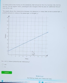 To make same extre money an the weakends, Rat drives for the City Express ride k^2
mile of the ride service. During regular hours, passengers are chorged a flat fee plus an edditional hee per bring
This graph shoem the relatiosship between the dutance (in miles) Rati drives a passanger x
and the amasnt (in dollors) the pessesger is charged, y
Do s and iy have a progertional relationship?
Ye
6
Submit
Not feeling ready yet? These can hels: Wark it out
f me the comatand of proportomafly thone la saede !? !