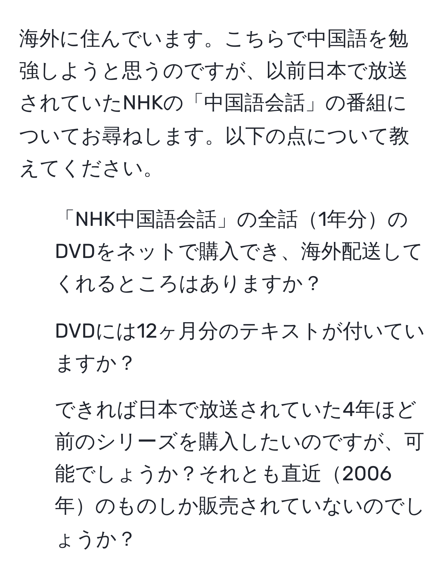 海外に住んでいます。こちらで中国語を勉強しようと思うのですが、以前日本で放送されていたNHKの「中国語会話」の番組についてお尋ねします。以下の点について教えてください。  
1. 「NHK中国語会話」の全話1年分のDVDをネットで購入でき、海外配送してくれるところはありますか？  
2. DVDには12ヶ月分のテキストが付いていますか？  
3. できれば日本で放送されていた4年ほど前のシリーズを購入したいのですが、可能でしょうか？それとも直近2006年のものしか販売されていないのでしょうか？