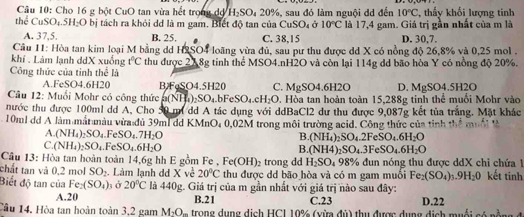 Cho 16 g bột CuO tan vừa hết trong dờ H_2SO_42 20%, sau đó làm nguội dd đến 10°C , thấy khối lượng tinh
thể CuSO₄.5 H_2 O bị tách ra khỏi dd là m gam. Biết độ tan của CuSO_4 Ở 10°C là 17,4 gam. Giá trị gần nhất của m là
A. 37,5. B. 25. C. 38,15 D. 30,7.
Câu 11: Hòa tan kim loại M bằng dd H2SO4 loãng vừa đủ, sau pư thu được dd X có nồng độ 26,8% và 0,25 mol .
khí . Làm lạnh ddX xuống t^0C thu được 278g tinh thể MSO4.nH2O và còn lại 114g dd bão hòa Y có nồng độ 20%.
Công thức của tỉnh thể là
A.FeSO4.6H20 BFeSO4.5H20 C. M IgSO4.6H2O D. MgSO4.5H2O
Câu 12: Muối Mohr có công thức a(NH_4)_2SO_4.bFeSO_4.cH_2O. Hòa tan hoàn toàn 15,288g tinh thể muối Mohr vào
nhước thu được 100ml dd A, Cho 50 mi dd A tác dụng với ddBaCl2 dư thu được 9,087g kết tủa trắng. Mặt khác
10ml dd A làm mắt màu vừa đủ 39ml dd KMnO4 0,02M trong môi trường acid. Công thức của tinh thể muối là
A. (NH_4)_2SO_4.FeSO_4.7H_2O
B. (NH_4)_2SO_4.2FeSO_4.6H_2O
C. (NH_4)_2SO_4. FeSO_4.6H_2O
B. (NH4)_2SO_4.3FeSO_4.6H_2O
Câu 13: Hòa tan hoàn toàn 14,6g hh E gồm Fe , Fe(OH)_2 trong dd H_2SO_4 98% 6 đun  nóng thu được ddX chi chứa 1
chất tan và 0,2 mol SO_2. Làm lạnh dd X về 20°C thu được dd bão hòa và có m gam muối Fe_2(SO_4)_3.9H_20 kết tinh
Biết độ tan của Fe_2(SO_4) ở 20°C là 440g. Giá trị của m gần nhất với giá trị nào sau đây:
A.20 B.21 C.23 D.22
Câu 14. Hòa tan hoàn toàn 3,2 gam M_2O_m trong dung dịch HCI 10% (vừa đủ) thu được dụng dịch muối có nồng