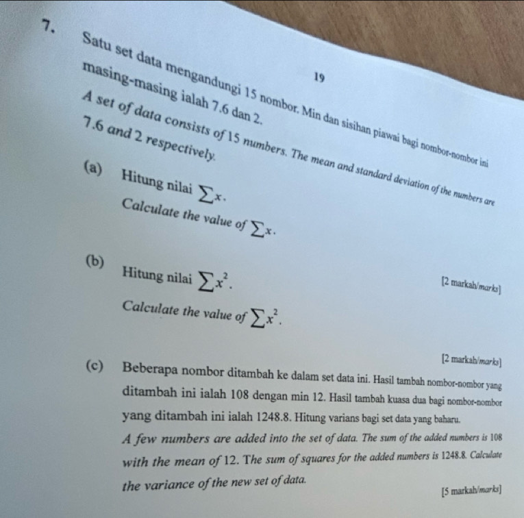 masing-masing ialah 7.6 dan 2
7 Satu set data mengandungi 15 nombor. Min dan sisihan piawai bagi nombor-nombor
7.6 and 2 respectively. 
A set of data consists of 15 numbers. The mean and standard deviation of the numbers an 
(a) Hitung nilai sumlimits x. 
Calculate the value of sumlimits x·
(b) Hitung nilai sumlimits x^2. 
[2 markah/marks] 
Calculate the value of sumlimits x^2. 
[2 markah/marks] 
(c) Beberapa nombor ditambah ke dalam set data ini. Hasil tambah nombor-nombor yang 
ditambah ini ialah 108 dengan min 12. Hasil tambah kuasa dua bagi nombor-nombor 
yang ditambah ini ialah 1248.8. Hitung varians bagi set data yang baharu. 
A few numbers are added into the set of data. The sum of the added numbers is 108
with the mean of 12. The sum of squares for the added numbers is 1248.8. Calculate 
the variance of the new set of data. 
[5 markah/marks]