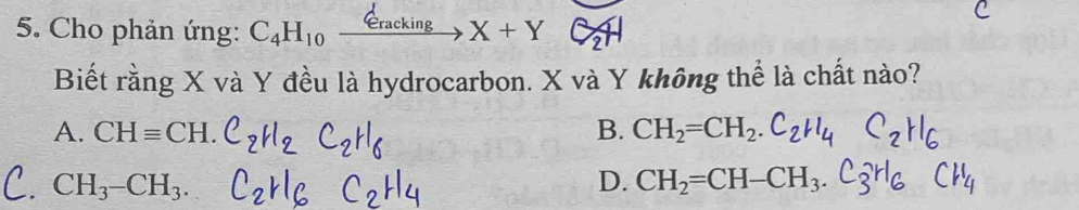 Cho phản ứng: C_4H_10xrightarrow d_eracking X+Y
Biết rằng X và Y đều là hydrocarbon. X và Y không thể là chất nào?
A. CHequiv CH. B. CH_2=CH_2.C_2H_4
CH_3-CH_3.
D. CH_2=CH-CH_3