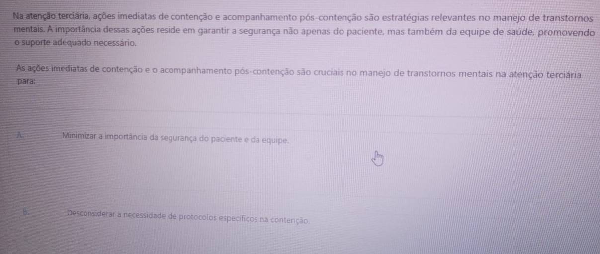 Na atenção terciária, ações imediatas de contenção e acompanhamento pós-contenção são estratégias relevantes no manejo de transtornos
mentais. A importância dessas ações reside em garantir a segurança não apenas do paciente, mas também da equipe de saúde, promovendo
o suporte adequado necessário.
As ações imediatas de contenção e o acompanhamento pós-contenção são cruciais no manejo de transtornos mentais na atenção terciária
para:
A. Minimizar a importância da segurança do paciente e da equipe.
B. Desconsiderar a necessidade de protocolos específicos na contenção.