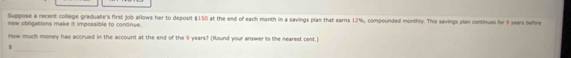 Suppose a recent college graduate's first job allows her to deposit $150 at the end of each month in a savings plan that earns 12%, compounded monthly. This savings pian continues for 9 years before 
new obligations make it impossible to continue. 
How much money has accrued in the account at the end of the 9 years? (Round your answer to the nearest cent.) 
S