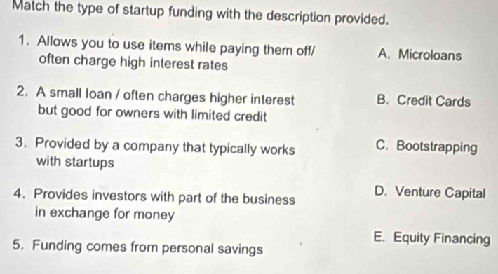 Match the type of startup funding with the description provided.
1. Allows you to use items while paying them off/ A. Microloans
often charge high interest rates
2. A small loan / often charges higher interest B. Credit Cards
but good for owners with limited credit
3. Provided by a company that typically works
C. Bootstrapping
with startups
4. Provides investors with part of the business
D. Venture Capital
in exchange for money
E. Equity Financing
5. Funding comes from personal savings