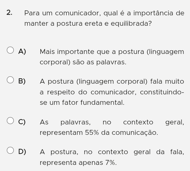 Para um comunicador, qual é a importância de
manter a postura ereta e equilibrada?
A) Mais importante que a postura (linguagem
corporal) são as palavras.
B) A postura (linguagem corporal) fala muito
a respeito do comunicador, constituindo-
se um fator fundamental.
C) As palavras, no contexto _ geral,
representam 55% da comunicação.
D) A postura, no contexto geral da fala,
representa apenas 7%.