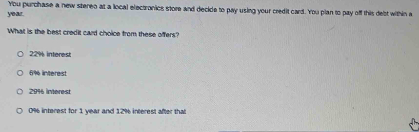 You purchase a new stereo at a local electronics store and decide to pay using your credit card. You plan to pay off this debt within a
year.
What is the best credit card choice from these offers?
22% interest
6% interest
29% interest
0% interest for 1 year and 12% interest after that