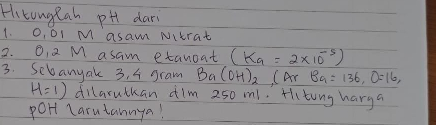 Hitongtah pH dari 
1. O, O1 M asam Nitrat 
2. O, 2 M asam etanoat (K_a=2* 10^(-5))
3. Sebanyak 3, 4 gram Ba(OH)_2(Ar Ba=136, O=16,
H=1) dillaruthan ¢im 250 m1. Hiting harga 
poHt Larutannya!