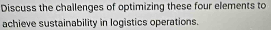 Discuss the challenges of optimizing these four elements to 
achieve sustainability in logistics operations.