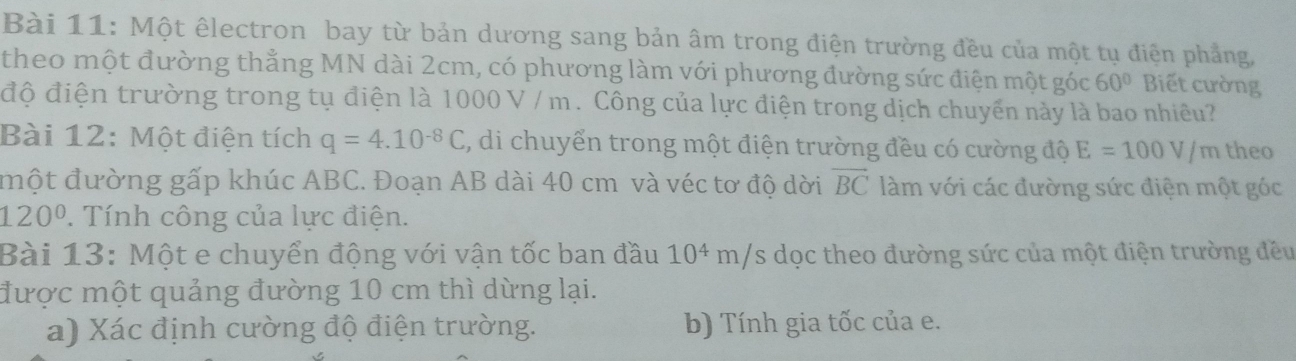 Một êlectron bay từ bản dương sang bản âm trong điện trường đều của một tụ điện phẳng, 
theo một đường thẳng MN dài 2cm, có phương làm với phương đường sức điện một góc 60° Biết cường 
độ điện trường trong tụ điện là 1000 V / m. Công của lực điện trong dịch chuyển này là bao nhiều? 
Bài 12: Một điện tích q=4.10^(-8)C , di chuyển trong một điện trường đều có cường độ E=100V/m theo 
một đường gấp khúc ABC. Đoạn AB dài 40 cm và véc tơ độ dời vector BC làm với các đường sức điện một góc
120°. Tính công của lực điện. 
Bài 13: Một e chuyển động với vận tốc ban đầu 10^4 m/s dọc theo đường sức của một điện trường đều 
được một quảng đường 10 cm thì dừng lại. 
a) Xác định cường độ điện trường. b) Tính gia tốc của e.