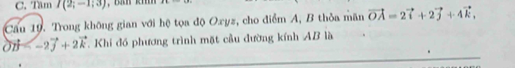 Tâm I(2;-1;3) , Bản khh | 
Cầu 19. Trong không gian với hệ tọa độ Oxyz, cho điểm A, B thỏa mãn vector OA=2vector i+2vector j+4vector k, 
on Khi đồ phương trình mặt cầu đường kính AB là